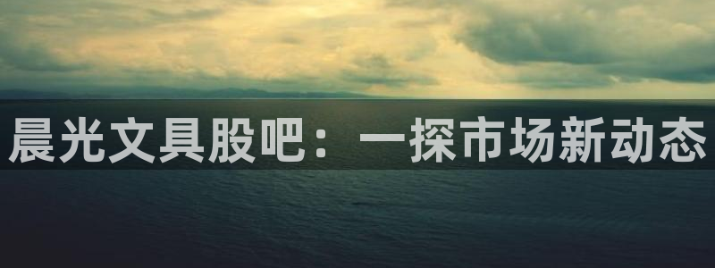 龙八国际可靠：晨光文具股吧：一探市场新动